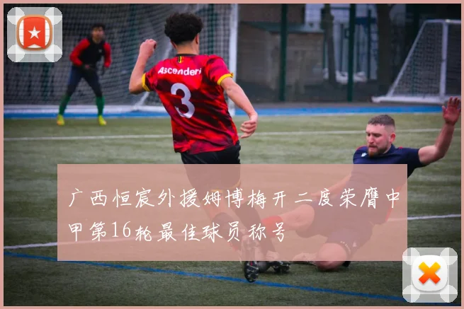 广西恒宸外援姆博梅开二度荣膺中甲第16轮最佳球员称号